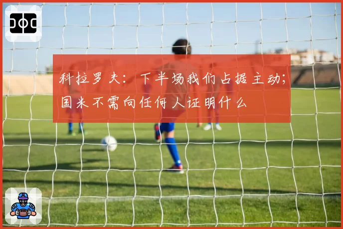 科拉罗夫：下半场我们占据主动；国米不需向任何人证明什么