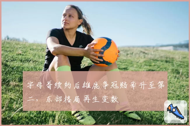 字母哥续约后雄鹿争冠赔率升至第二,东部格局再生变数