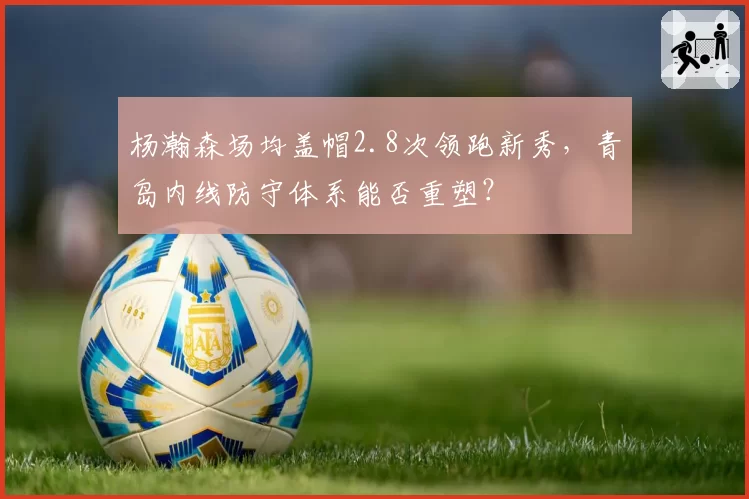 杨瀚森场均盖帽2.8次领跑新秀,青岛内线防守体系能否重塑?