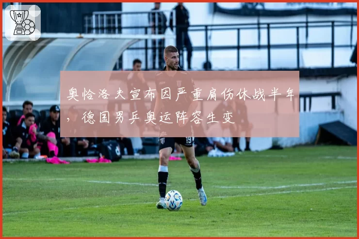 奥恰洛夫宣布因严重肩伤休战半年，德国男乒奥运阵容生变