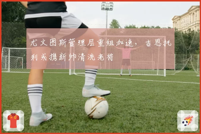 尤文图斯管理层重组加速，吉恩托利或携新帅清洗老将