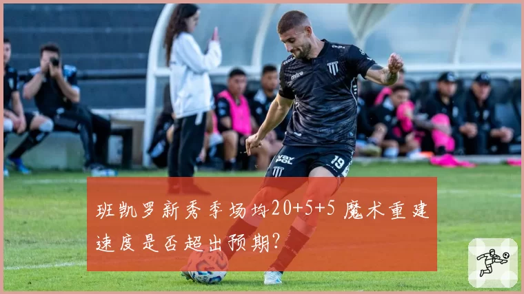 班凯罗新秀季场均20+5+5 魔术重建速度是否超出预期？