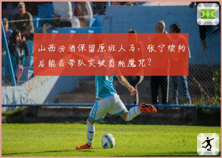 山西汾酒保留原班人马，张宁续约后能否带队突破首轮魔咒？