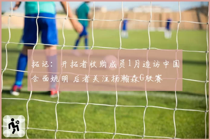 拓记：开拓者收购成员1月造访中国会面姚明 后者关注杨瀚森G联赛